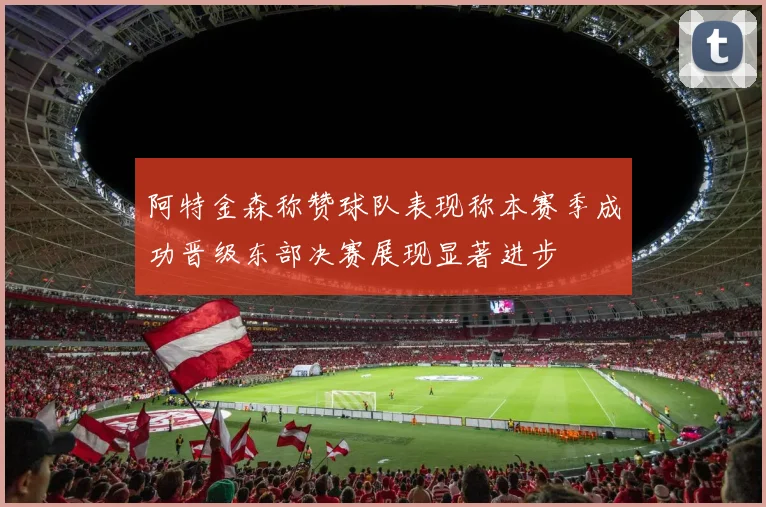 阿特金森称赞球队表现称本赛季成功晋级东部决赛展现显著进步