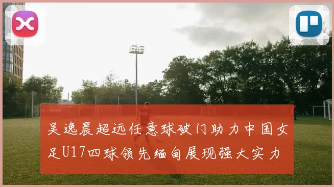 吴逸晨超远任意球破门助力中国女足U17四球领先缅甸展现强大实力