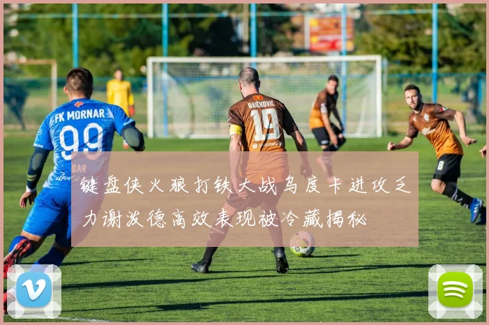 键盘侠火狼打铁大战乌度卡进攻乏力谢泼德高效表现被冷藏揭秘