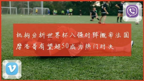 机构分析世界杯八强对阵概率法国摩洛哥有望超50成为热门对决