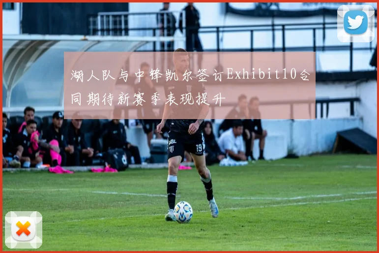湖人队与中锋凯尔签订Exhibit10合同期待新赛季表现提升