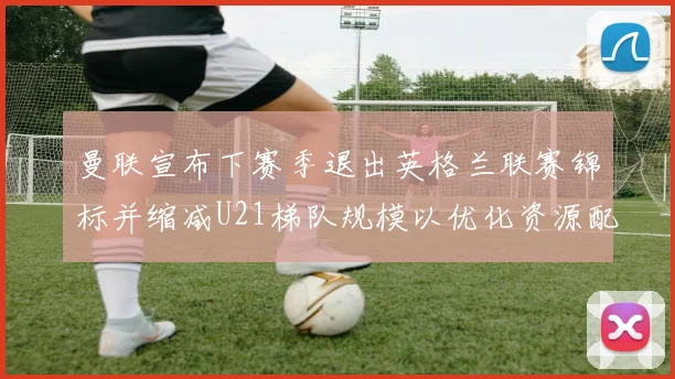 曼联宣布下赛季退出英格兰联赛锦标并缩减U21梯队规模以优化资源配置