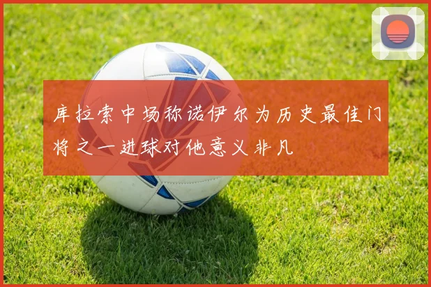 库拉索中场称诺伊尔为历史最佳门将之一进球对他意义非凡